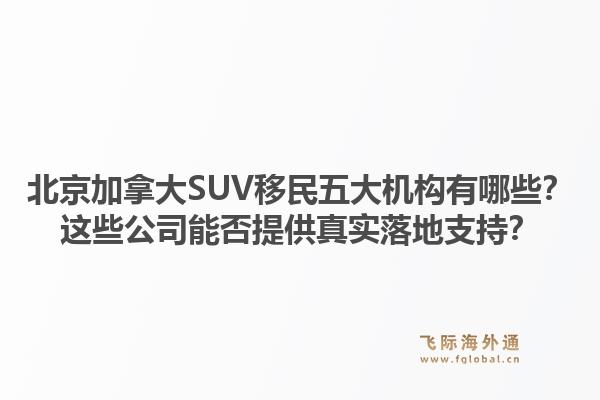 北京加拿大SUV移民五大機(jī)構(gòu)有哪些？這些公司能否提供真實(shí)落地支持？
