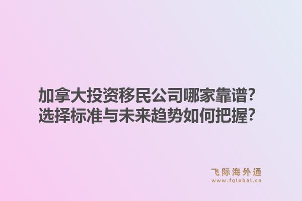 加拿大投資移民公司哪家靠譜？選擇標準與未來趨勢如何把握？