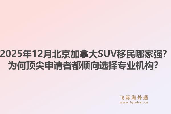 2025年12月北京加拿大SUV移民哪家強？為何頂尖申請者都傾向選擇專業(yè)機構？1.jpg